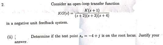 Consider an open-loop transfer function
K(s +1)
(s + 2)(s + 3)(s + 4)
2.
KG(s) =
in a negative unit feedback system.
(ii) {
Determine if the test point s, = -4+j is on the root locus. Justify your
answer.
