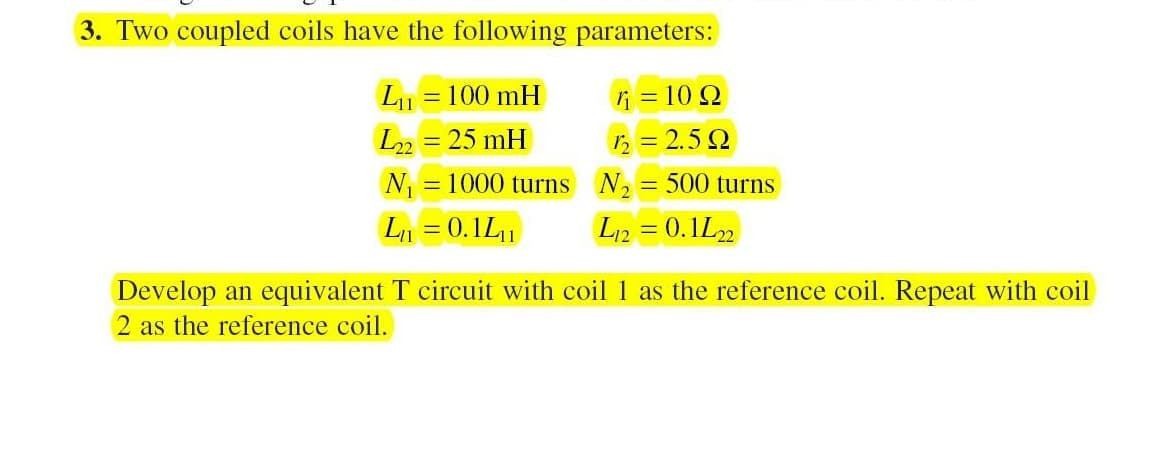 3. Two coupled coils have the following parameters:
= 100 mH
i = 10 Q
L22 = 25 mH
12 = 2.5 2
N = 1000 turns N,
= 500 turns
L1 = 0.1L1
L12 = 0.1L2
Develop an equivalent T circuit with coil 1 as the reference coil. Repeat with coil
2 as the reference coil.
