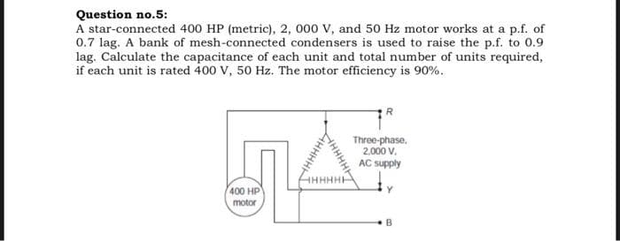 Question no.5:
A star-connected 400 HP (metric), 2, 000 V, and 50 Hz motor works at a p.f. of
0.7 lag. A bank of mesh-connected condensers is used to raise the p.f. to 0.9
lag. Calculate the capacitance of each unit and total number of units required,
if each unit is rated 400 V, 50 Hz. The motor efficiency is 90%.
R
Three-phase,
2.000 v.
AC supply
400 HP
motor
B
