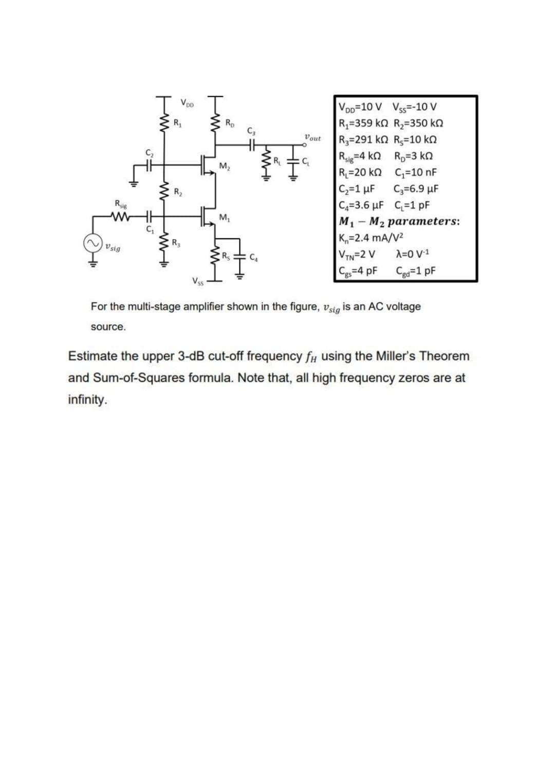 | Voo
VoD=10 V Vss=-10 V
R=359 kn R2=350 kn
R3=291 kn R3=10 kn
Rsie=4 kn Rp=3 ko
R=20 ko C;=10 nF
C2=1 uF
C4=3.6 µF C=1 pF
R
Rp
C,
Vout
C,
M2
R2
C3=6.9 µF
Rsig
M,
M1
— М2 рarameters:
K=2.4 mA/V2
VTN=2 V
Cg=4 pF
R3
Vsig
Rs
A=0 V1
Cga=1 pF
Vss
For the multi-stage amplifier shown in the figure, vsig is an AC voltage
source.
Estimate the upper 3-dB cut-off frequency fy using the Miller's Theorem
and Sum-of-Squares formula. Note that, all high frequency zeros are at
infinity.
w
