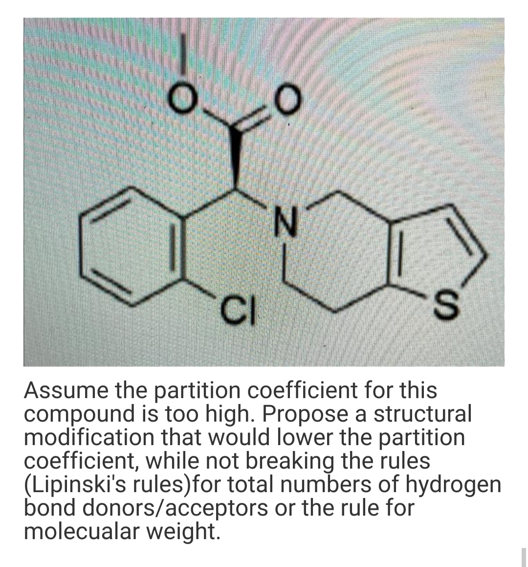 N.
CI
Assume the partition coefficient for this
compound is too high. Propose a structural
modification that would lower the partition
coefficient, while not breaking the rules
(Lipinski's rules)for total numbers of hydrogen
bond donors/acceptors or the rule for
molecualar weight.
