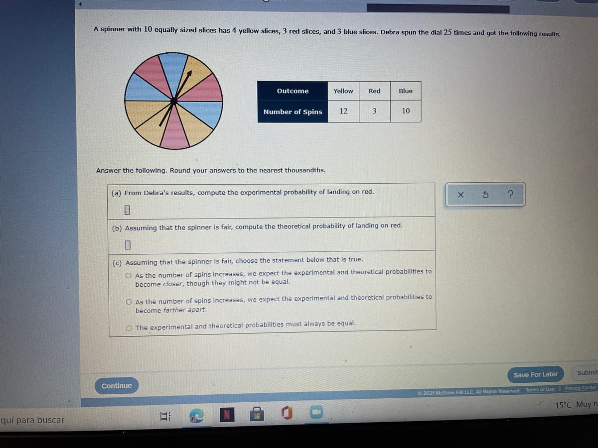 A spinner with 10 equally sized slices has 4 yellow slices, 3 red slices, and 3 blue slices. Debra spun the dial 25 times and got the following results,
Outcome
Yellow
Red
Blue
Number of Spins
12
3
10
Answer the following. Round your answers to the nearest thousandths.
(a) From Debra's results, compute the experimental probability of landing on red.
(b) Assuming that the spinner is fair, compute the theoretical probability of landing on red.
(c) Assuming that the spinner is fair, choose the statement below that is true.
O As the number of spins increases, we expect the experimental and theoretical probabilities to
become closer, though they might not be equal.
O As the number of spins increases, we expect the experimental and theoretical probabilities to
become farther apart.
O The experimental and theoretical probabilities must always be equal.
Save For Later
Submit
Continue
O 2021 McGraw Hill LLC. AllRights Reserved. Terms of Use| Privacy Center
15°C Muy n
quí para buscar
II
