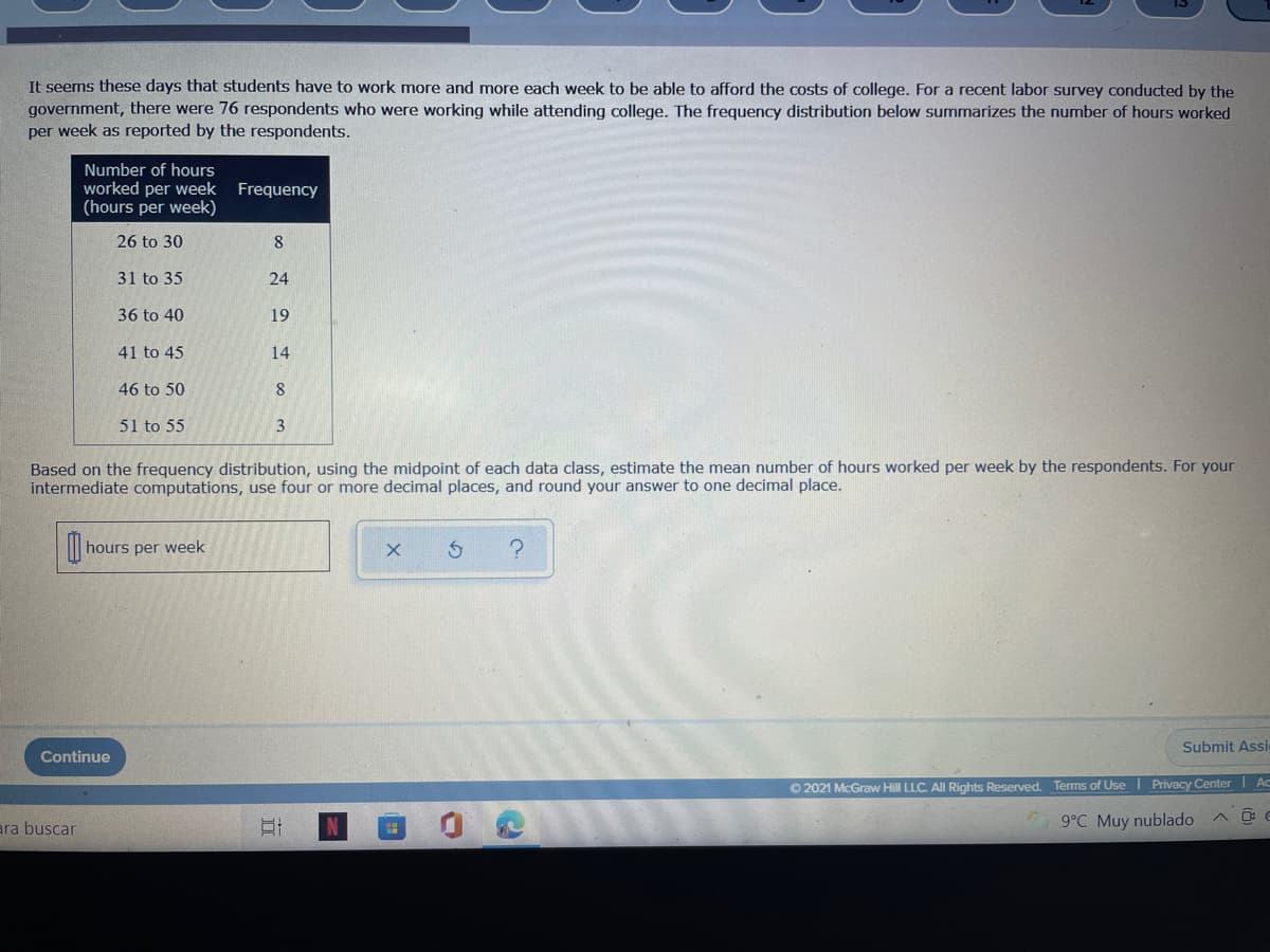 It seems these days that students have to work more and more each week to be able to afford the costs of college. For a recent labor survey conducted by the
government, there were 76 respondents who were working while attending college. The frequency distribution below summarizes the number of hours worked
per week as reported by the respondents.
Number of hours
worked per week Frequency
(hours per week)
26 to 30
8
31 to 35
24
36 to 40
19
41 to 45
14
46 to 50
51 to 55
3
Based on the frequency distribution, using the midpoint of each data class, estimate the mean number of hours worked per week by the respondents. For your
intermediate computati
use four or more decimal places, and round your answer to one decimal place.
hours per week
Submit Assi
Continue
O 2021 McGraw Hill LLC. All Rights Reserved Terms of Use I Privacy Center | Ac
ara buscar
9°C Muy nublado
