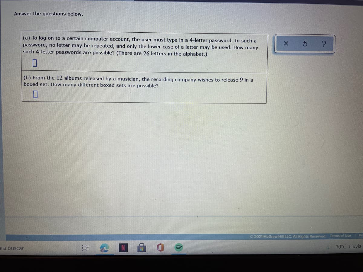 Answer the questions below.
(a) To log on to a certain computer account, the user must type in a 4-letter password. In such a
password, no letter may be repeated, and only the lower case of a letter may be used. How many
such 4-letter passwords are possible? (There are 26 letters in the alphabet.)
(b) From the 12 albums released by a musician, the recording company wishes to release 9 in a
boxed set. How many different boxed sets are possible?
O 2021 McGraw Hill LLC. Al Rights Reserved. Terms of Use | Pr
ara buscar
10°C Lluvia
