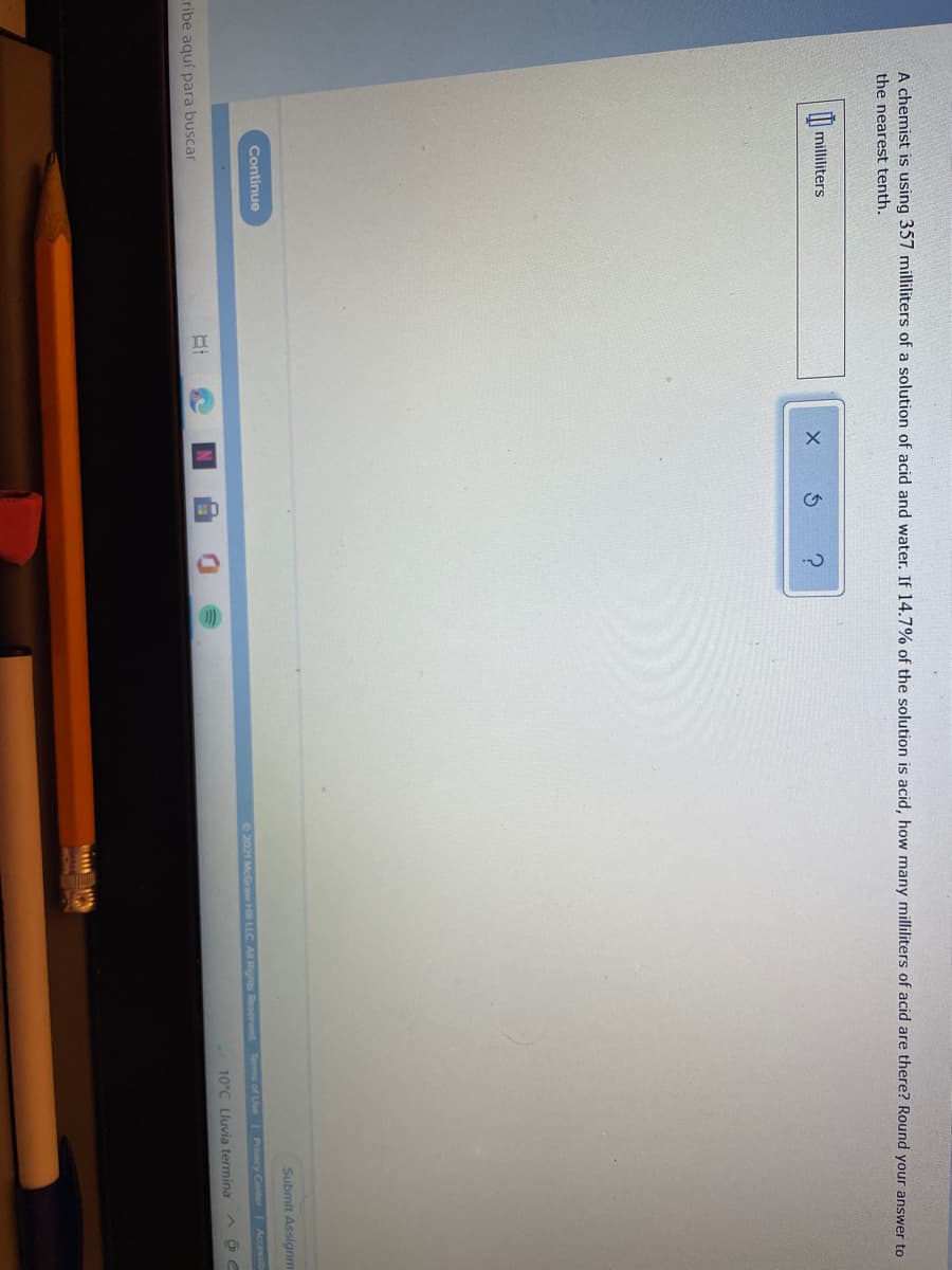 A chemist is using 357 milliliters of a solution of acid and water. If 14.7% of the solution is acid, how many milliliters of acid are there? Round your answer to
the nearest tenth.
|| milliliters
Submit Assignm
Continue
O 2021 McGraw Hill LLC A Rights Reserved.
Terms of Use 1 Pracy Center Accessib
10°C Lluvia termina
ribe aquí para buscar
