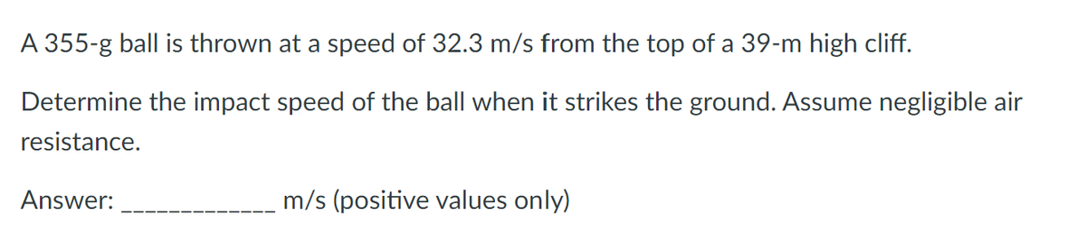 A 355-g ball is thrown at a speed of 32.3 m/s from the top of a 39-m high cliff.
Determine the impact speed of the ball when it strikes the ground. Assume negligible air
resistance.
Answer:
m/s (positive values only)