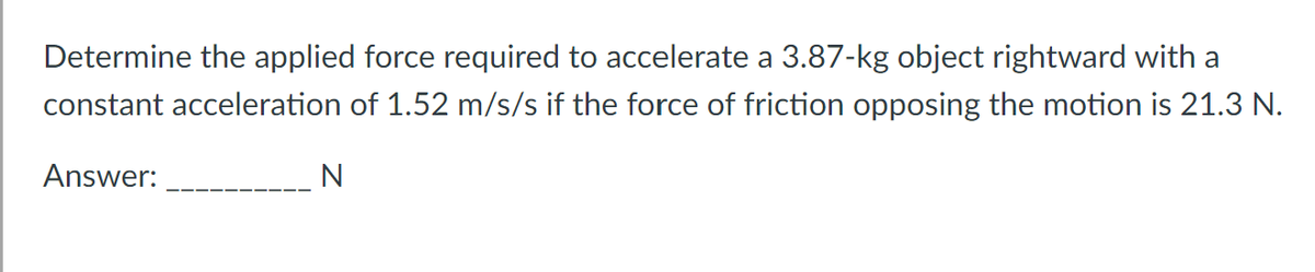 Determine the applied force required to accelerate a 3.87-kg object rightward with a
constant acceleration of 1.52 m/s/s if the force of friction opposing the motion is 21.3 N.
Answer:
N