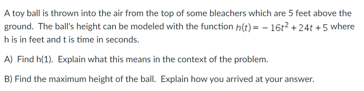A toy ball is thrown into the air from the top of some bleachers which are 5 feet above the
ground. The ball's height can be modeled with the function h(t)= - 16t² +24t + 5 where
h is in feet and t is time in seconds.
A) Find h(1). Explain what this means in the context of the problem.
B) Find the maximum height of the ball. Explain how you arrived at your answer.