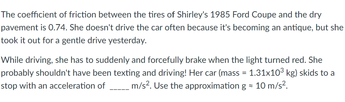 The coefficient of friction between the tires of Shirley's 1985 Ford Coupe and the dry
pavement is 0.74. She doesn't drive the car often because it's becoming an antique, but she
took it out for a gentle drive yesterday.
While driving, she has to suddenly and forcefully brake when the light turned red. She
probably shouldn't have been texting and driving! Her car (mass = 1.31x10³ kg) skids to a
stop with an acceleration of m/s². Use the approximation g = 10 m/s².