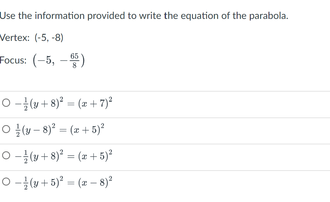 Use the information provided to write the equation of the parabola.
Vertex: (-5, -8)
Focus: (-5, -65)
8
O −¹(y + 8)² = (x + 7) ²
O(y-8)² = (x + 5)²
○ − ½-½ (y + 8)² = (x + 5)²
○ − / (y + 5)² = (x − 8)²