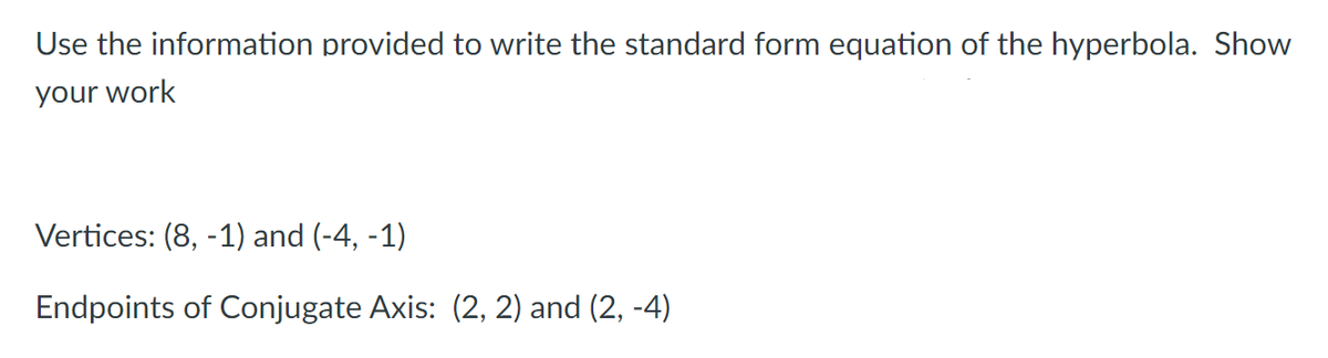 Use the information provided to write the standard form equation of the hyperbola. Show
your work
Vertices: (8, -1) and (-4, -1)
Endpoints of Conjugate Axis: (2, 2) and (2, -4)