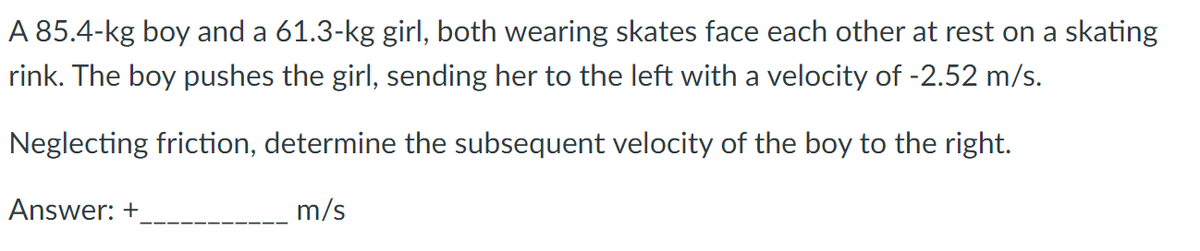 A 85.4-kg boy and a 61.3-kg girl, both wearing skates face each other at rest on a skating
rink. The boy pushes the girl, sending her to the left with a velocity of -2.52 m/s.
Neglecting friction, determine the subsequent velocity of the boy to the right.
Answer: +
m/s