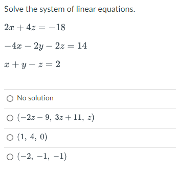 Solve the system of linear equations.
2x + 4z -18
=
-4x - 2y 2z = 14
x+y=z=2
O No solution
O (-2z-9, 3z +11, z)
O (1, 4, 0)
O (-2,-1, -1)