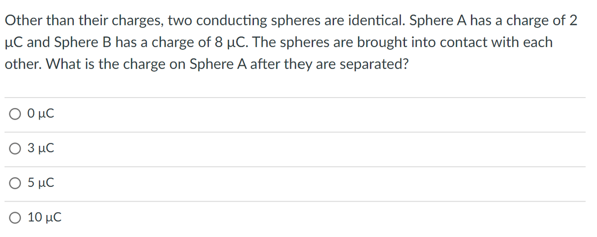 Other than their charges, two conducting spheres are identical. Sphere A has a charge of 2
μC and Sphere B has a charge of 8 µC. The spheres are brought into contact with each
other. What is the charge on Sphere A after they are separated?
Ο 0 μC
Ο 3 μC
Ο 5 μC
Ο 10 μC