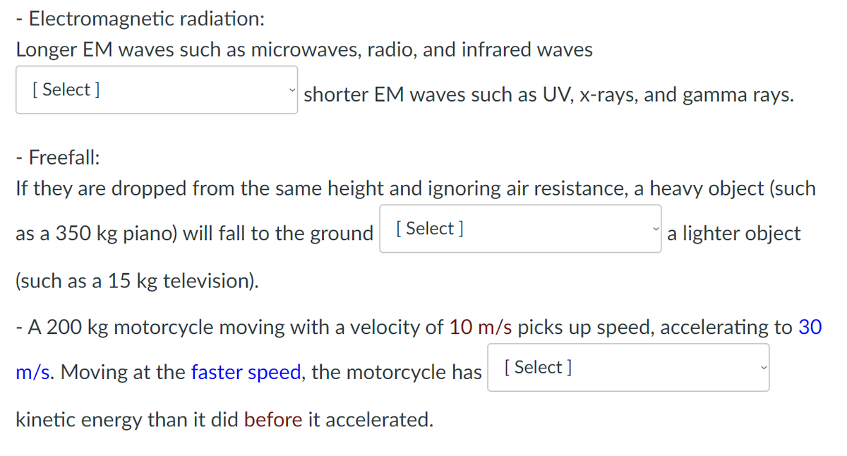 Electromagnetic radiation:
Longer EM waves such as microwaves, radio, and infrared waves
[Select]
shorter EM waves such as UV, x-rays, and gamma rays.
- Freefall:
If they are dropped from the same height and ignoring air resistance, a heavy object (such
as a 350 kg piano) will fall to the ground [Select]
a lighter object
(such as a 15 kg television).
- A 200 kg motorcycle moving with a velocity of 10 m/s picks up speed, accelerating to 30
m/s. Moving at the faster speed, the motorcycle has [ Select]
kinetic energy than it did before it accelerated.