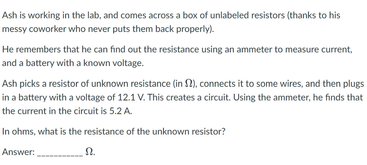 Ash is working in the lab, and comes across a box of unlabeled resistors (thanks to his
messy coworker who never puts them back properly).
He remembers that he can find out the resistance using an ammeter to measure current,
and a battery with a known voltage.
Ash picks a resistor of unknown resistance (in §), connects it to some wires, and then plugs
in a battery with a voltage of 12.1 V. This creates a circuit. Using the ammeter, he finds that
the current in the circuit is 5.2 A.
In ohms, what is the resistance of the unknown resistor?
Answer:
Ω.