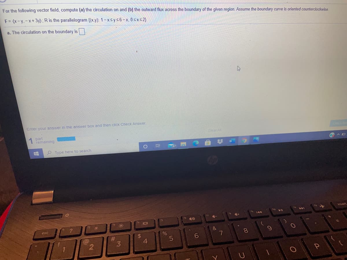 For the following vector field, compute (a) the circulation on and (b) the outward flux across the boundary of the given region. Assume the boundary curve is oriented counterclockwise.
F= (x-y.-x+3y): R is the parallelogram {(x.y): 1- xsys6-x, 0sxs2}
a. The circulation on the boundary is
Enter your answer in the answer box and then click Check Answer.
1 part
remaining
P Type here to search
insert
144
米
IDI
esc
%23
3.
2$
4.
6
7
8
7.
2
