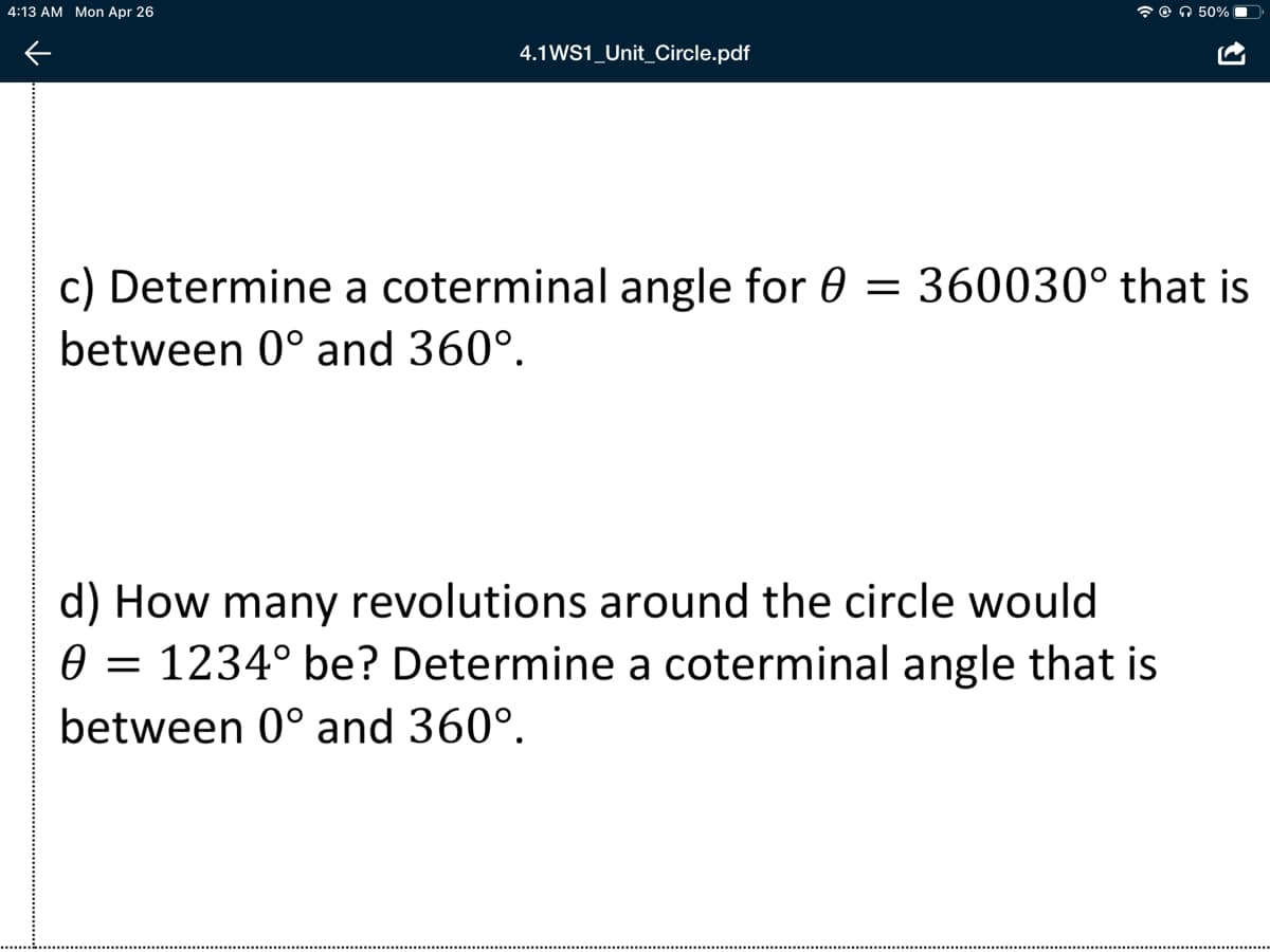 4:13 AM Mon Apr 26
7 O O 50%
4.1WS1_Unit_Circle.pdf
c) Determine a coterminal angle for 0 = 360030° that is
between 0° and 360°.
d) How many revolutions around the circle would
0 = 1234° be? Determine a coterminal angle that is
between 0° and 360°.

