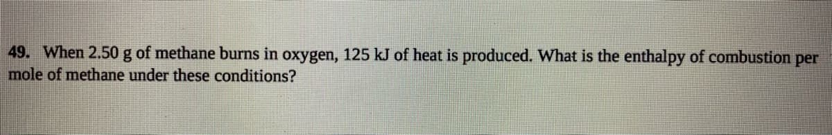 49. When 2.50 g of methane burns in oxygen, 125 kJ of heat is produced. What is the enthalpy of combustion per
mole of methane under these conditions?
