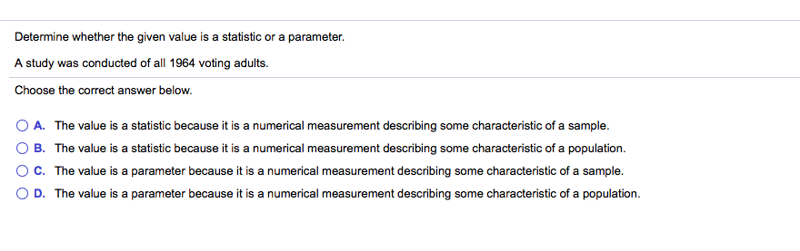 Determine whether the given value is a statistic or a parameter.
A study was conducted of all 1964 voting adults.
Choose the correct answer below.
O A. The value is a statistic because it is a numerical measurement describing some characteristic of a sample.
B. The value is a statistic because it is a numerical measurement describing some characteristic of a population.
OC. The value is a parameter because it is a numerical measurement describing some characteristic of a sample.
O D. The value is a parameter because it is a numerical measurement describing some characteristic of a population.
