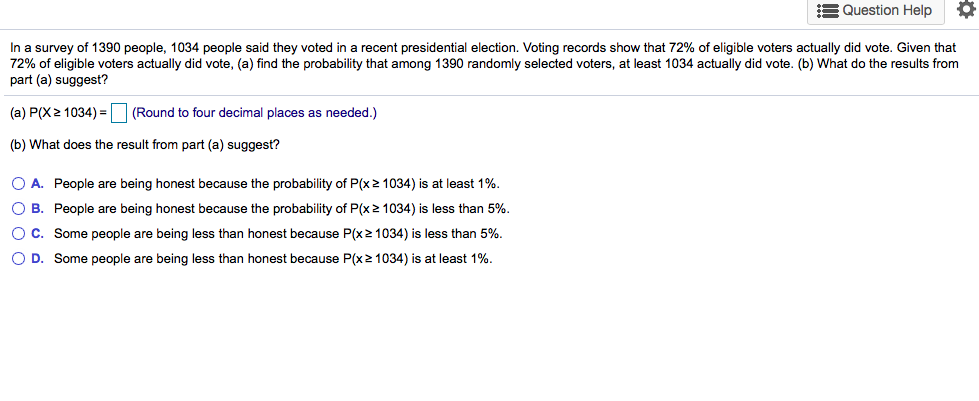 In a survey of 1390 people, 1034 people said they voted in a recent presidential election. Voting records show that 72% of eligible voters actually did vote. Given that
72% of eligible voters actually did vote, (a) find the probability that among 1390 randomly selected voters, at least 1034 actually did vote. (b) What do the results from
part (a) suggest?
(a) P(X2 1034) = (Round to four decimal places as needed.)
(b) What does the result from part (a) suggest?
O A. People are being honest because the probability of P(x2 1034) is at least 1%.
O B. People are being honest because the probability of P(x 2 1034) is less than 5%.
OC. Some people are being less than honest because P(x2 1034) is less than 5%.
O D. Some people are being less than honest because P(x2 1034) is at least 1%.
