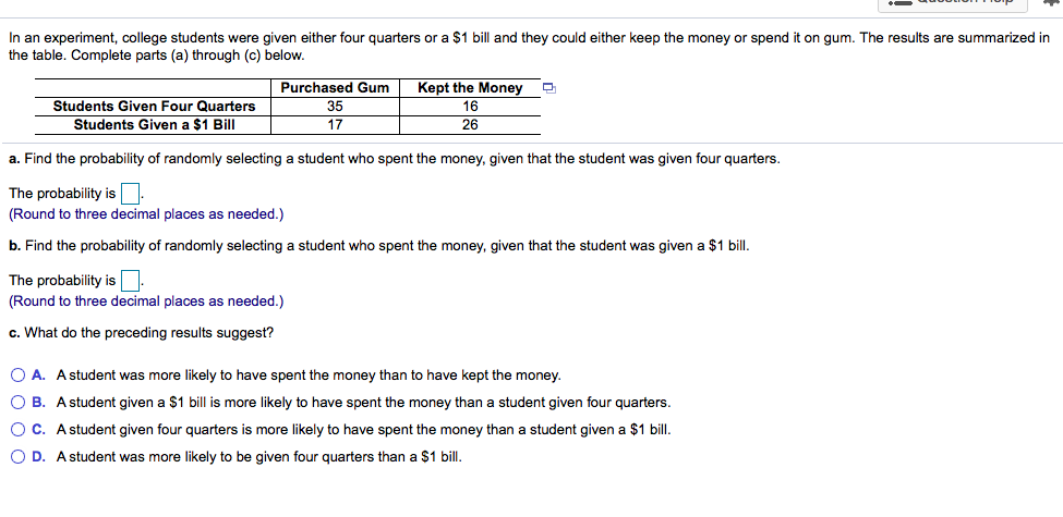 In an experiment, college students were given either four quarters or a $1 bill and they could either keep the money or spend it on gum. The results are summarized
the table. Complete parts (a) through (c) below.
Students Given Four Quarters
Students Given a $1 Bill
Purchased Gum
35
17
Kept the Money
16
26
a. Find the probability of randomly selecting a student who spent the money, given that the student was given four quarters.
The probability is.
(Round to three decimal places as needed.)
b. Find the probability of randomly selecting a student who spent the money, given that the student was given a $1 bill.
The probability is
(Round to three decimal places as needed.)
c. What do the preceding results suggest?
O A. A student was more likely to have spent the money than to have kept the money.
O B. A student given a $1 bill is more likely to have spent the money than a student given four quarters.
O C. A student given four quarters is more likely to have spent the money than a student given a $1 bill.
O D. A student was more likely to be given four quarters than a $1 bill.
