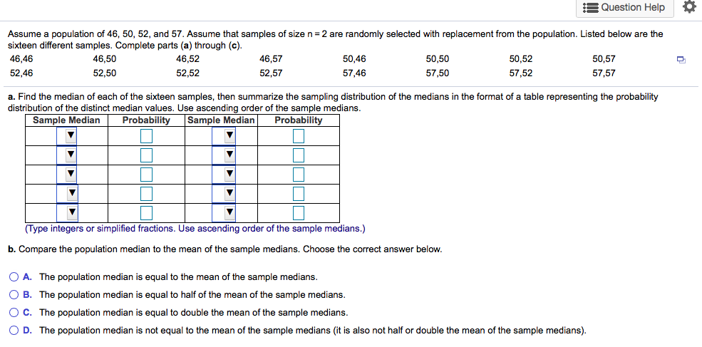 Assume a population of 46, 50, 52, and 57. Assume that samples of size n = 2 are randomly selected with replacement from the population. Listed below are the
sixteen different samples. Complete parts (a) through (c).
50,46
50,52
57,52
46,46
46,50
46,52
46,57
50,50
50,57
52,46
52,50
52,52
52,57
57,46
57,50
57,57
a. Find the median of each of the sixteen samples, then summarize the sampling distribution of the medians in the format of a table representing the probability
distribution of the distinct median values. Use ascending order of the sample medians.

