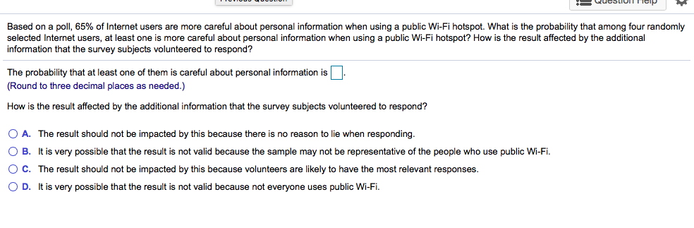 Based on a poll, 65% of Internet users are more careful about personal information when using a public Wi-Fi hotspot. What is the probability that among four randomly
selected Internet users, at least one is more careful about personal information when using a public Wi-Fi hotspot? How is the result affected by the additional
information that the survey subjects volunteered to respond?
The probability that at least one of them is careful about personal information is.
(Round to three decimal places as needed.)
How is the result affected by the additional information that the survey subjects volunteered to respond?
O A. The result should not be impacted by this because there is no reason to lie when responding.
O B. It is very possible that the result is not valid because the sample may not be representative of the people who use public Wi-Fi.
OC. The result should not be impacted by this because volunteers are likely to have the most relevant responses.
O D. It is very possible that the result is not valid because not everyone uses public Wi-Fi.
