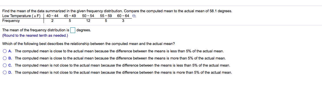 Find the mean of the data summarized in the given frequency distribution. Compare the computed mean to the actual mean of 58.1 degrees.
Low Temperature ( o F) | 40– 44 45- 49
Frequency
50 - 54 55 - 59
5
60 - 64 D
5
12
3
The mean of the frequency distribution is
(Round to the nearest tenth as needed.)
degrees.
Which of the following best describes the relationship between the computed mean and the actual mean?
O A. The computed mean is close to the actual mean because the difference between the means is less than 5% of the actual mean.
O B. The computed mean is close to the actual mean because the difference between the means is more than 5% of the actual mean.
OC. The computed mean is not close to the actual mean because the difference between the means is less than 5% of the actual mean.
O D. The computed mean is not close to the actual mean because the difference between the means is more than 5% of the actual mean.
