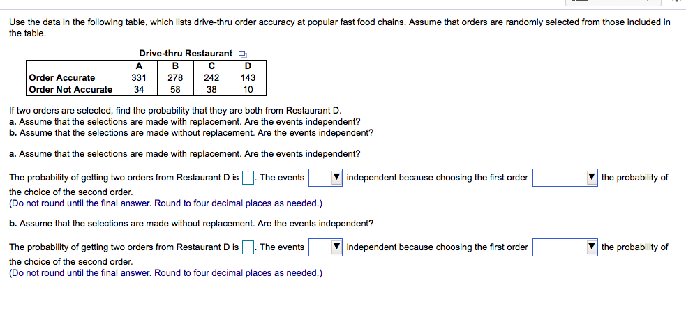 a. Assume that the selections are made with replacement. Are the events independent?
The probability of getting two orders from Restaurant D is
The events
V independent because choosing the first order
V the probability of
the choice of the second order.
(Do not round until the final answer. Round to four decimal places as needed.)
b. Assume that the selections are made without replacement. Are the events independent?
The probability of getting two orders from Restaurant D is
The events
V independent because choosing the first order
V the probability of
the choice of the second order.
(Do not round until the final answer. Round to four decimal places as needed.)
