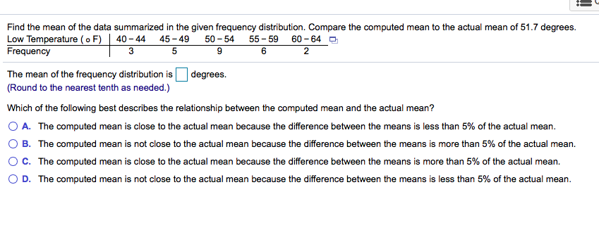 Find the mean of the data summarized in the given frequency distribution. Compare the computed mean to the actual mean of 51.7 degrees.
Low Temperature (o F)
Frequency
40 - 44 45- 49
50 – 54
55 - 59 60 - 64 O
3
2
The mean of the frequency distribution is
(Round to the nearest tenth as needed.)
degrees.
Which of the following best describes the relationship between the computed mean and the actual mean?
O A. The computed mean is close to the actual mean because the difference between the means is less than 5% of the actual mean.
O B. The computed mean is not close to the actual mean because the difference between the means is more than 5% of the actual mean.
OC. The computed mean is close to the actual mean because the difference between the means is more than 5% of the actual mean.
O D. The computed mean is not close to the actual mean because the difference between the means is less than 5% of the actual mean.
