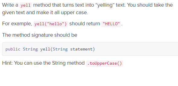 Write a yell method that turns text into "yelling" text. You should take the
given text and make it all upper case.
For example, yell("hello") should return "HELLO".
The method signature should be
public String yell(String statement)
Hint: You can use the String method .toUpperCase()
