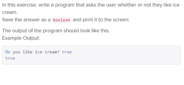 In this exercise, write a program that asks the user whether or not they like ice
cream.
Save the answer as a boolean and print it to the screen.
The output of the program should look like this.
Example Output:
Do you like ice cream? true
true
