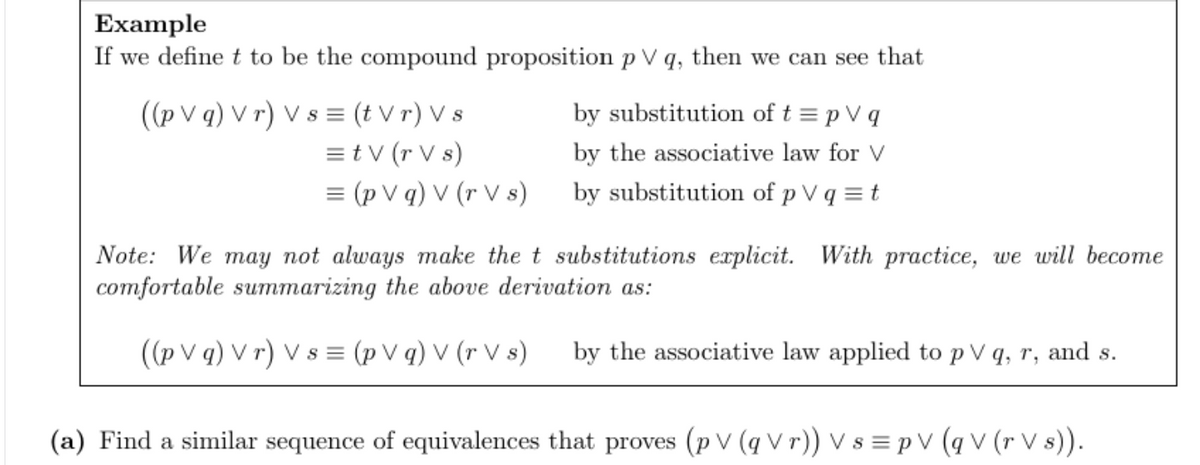 Example
If we define t to be the compound proposition p V q, then we can see that
((pVq) Vr) Vs = (t Vr) Vs
= tv (r Vs)
= (pVg) V (r Vs)
by substitution of t = p V q
by the associative law for V
by substitution of p V q = t
Note: We may not always make the t substitutions explicit. With practice, we will become
comfortable summarizing the above derivation as:
((pVg) Vr) Vs= (pVg) V (rVs) by the associative law applied to p V q, r, and s.
(a) Find a similar sequence of equivalences that proves (p V (qVr)) Vs = p V (qV (r Vs)).
