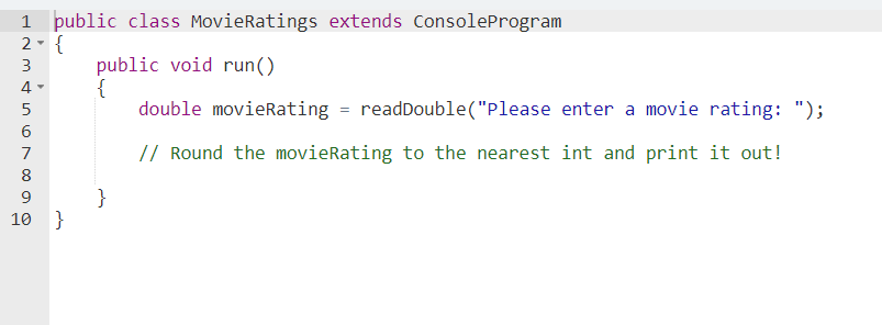 1 public class MovieRatings extends ConsoleProgram
2- {
public void run()
{
double movierRating = readDouble("Please enter a movie rating: ");
3
4 -
5
// Round the movieRating to the nearest int and print it out!
7
8
}
10 }
9
