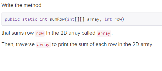 Write the method
public static int sumRow(int[]] array, int row)
that sums row row in the 2D array called array .
Then, traverse array to print the sum of each row in the 2D array.
