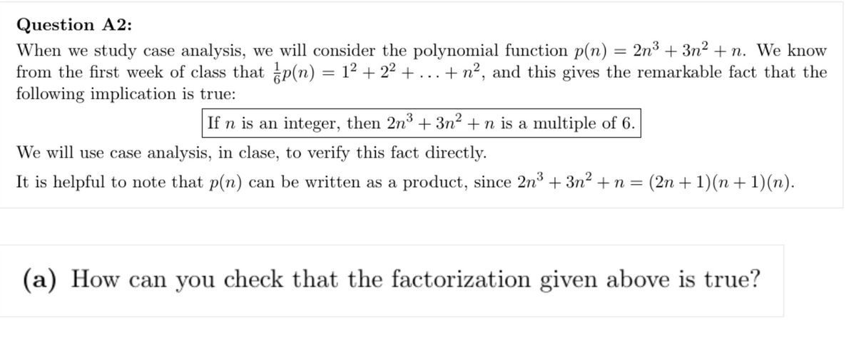Question A2:
When we study case analysis, we will consider the polynomial function p(n) = 2n³ + 3n² +n. We know
from the first week of class that p(n) = 1² + 2² + . + n², and this gives the remarkable fact that the
following implication is true:
If n is an integer, then 2n³ +3n² +n is a multiple of 6.
We will use case analysis, in clase, to verify this fact directly.
It is helpful to note that p(n) can be written as a product, since 2n³ + 3n² + n = (2n + 1)(n + 1)(n).
(a) How can you check that the factorization given above is true?