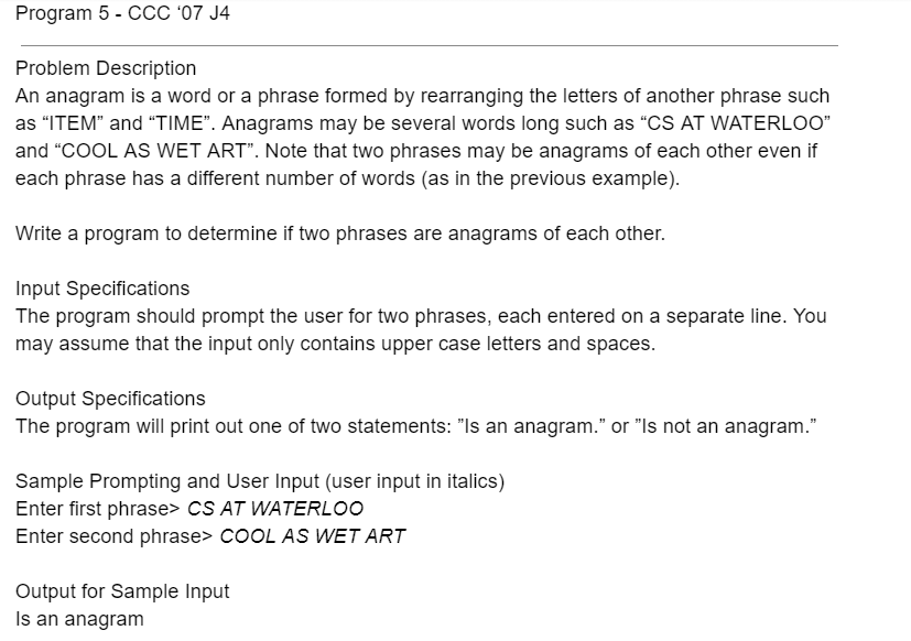 Program 5 - CCC '07 J4
Problem Description
An anagram is a word or a phrase formed by rearranging the letters of another phrase such
as "ITEM" and "TIME". Anagrams may be several words long such as "CS AT WATERLOO"
and "COOL AS WET ART". Note that two phrases may be anagrams of each other even if
each phrase has a different number of words (as in the previous example).
Write a program to determine if two phrases are anagrams of each other.
Input Specifications
The program should prompt the user for two phrases, each entered on a separate line. You
may assume that the input only contains upper case letters and spaces.
Output Specifications
The program will print out one of two statements: "Is an anagram." or "Is not an anagram."
Sample Prompting and User Input (user input in italics)
Enter first phrase> cS AT WATERLOO
Enter second phrase> COOL AS WET ART
Output for Sample Input
Is an anagram
