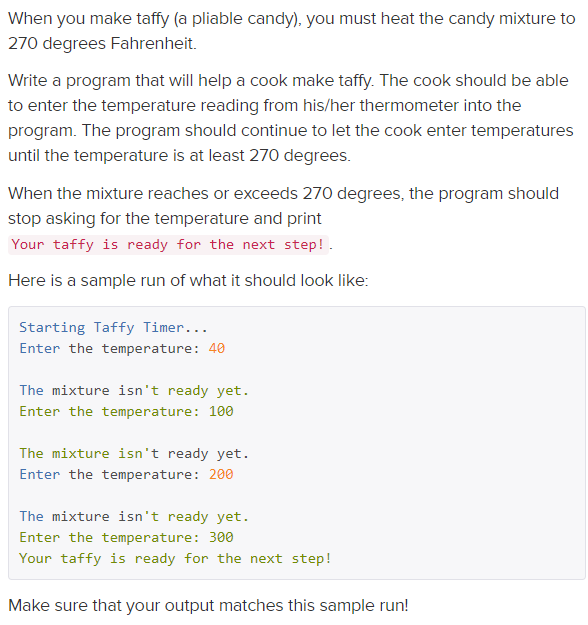 When you make taffy (a pliable candy), you must heat the candy mixture to
270 degrees Fahrenheit.
Write a program that will help a cook make taffy. The cook should be able
to enter the temperature reading from his/her thermometer into the
program. The program should continue to let the cook enter temperatures
until the temperature is at least 270 degrees.
When the mixture reaches or exceeds 270 degrees, the program should
stop asking for the temperature and print
Your taffy is ready for the next step!.
Here is a sample run of what it should look like:
Starting Taffy Timer...
Enter the temperature: 40
The mixture isn't ready yet.
Enter the temperature: 100
The mixture isn't ready yet.
Enter the temperature: 200
The mixture isn't ready yet.
Enter the temperature: 300
Your taffy is ready for the next step!
Make sure that your output matches this sample run!
