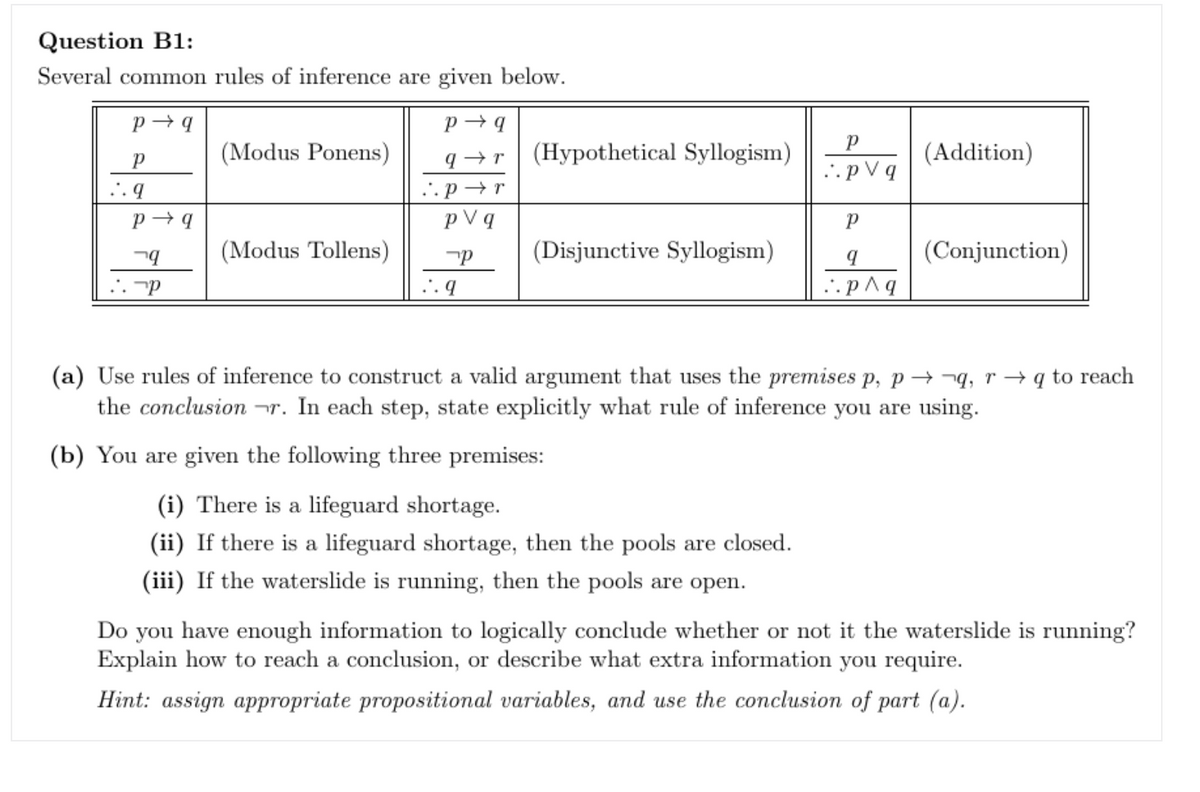 Question B1:
Several common rules of inference are given below.
P→q
P
..q
P→q
q
P
(Modus Ponens)
(Modus Tollens)
P→q
q→r
..pr
pv q
P
..q
(Hypothetical Syllogism)
(Disjunctive Syllogism)
P
..pv q
P
9
..p^q
(Addition)
(Conjunction)
(a) Use rules of inference to construct a valid argument that uses the premises p, pq, r →q to reach
the conclusion r. In each step, state explicitly what rule of inference you are using.
(b) You are given the following three premises:
(i) There is a lifeguard shortage.
(ii) If there is a lifeguard shortage, then the pools are closed.
(iii) If the waterslide is running, then the pools are open.
Do you have enough information to logically conclude whether or not it the waterslide is running?
Explain how to reach a conclusion, or describe what extra information you require.
Hint: assign appropriate propositional variables, and use the conclusion of part (a).