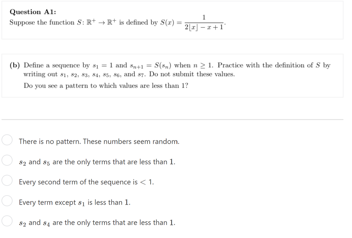 Question A1:
Suppose the function S: R+ → R+ is defined by S(x)
=
1
2[x]- -x+1
(b) Define a sequence by $₁ = 1 and Sn+1 =
S(sn) when n ≥ 1. Practice with the definition of S by
writing out 81, 82, 83, 84, 85, 86, and 87. Do not submit these values.
Do you see a pattern to which values are less than 1?
There is no pattern. These numbers seem random.
$2 and 85 are the only terms that are less than 1.
Every second term of the sequence is < 1.
Every term except $₁ is less than 1.
$₂ and s4 are the only terms that are less than 1.