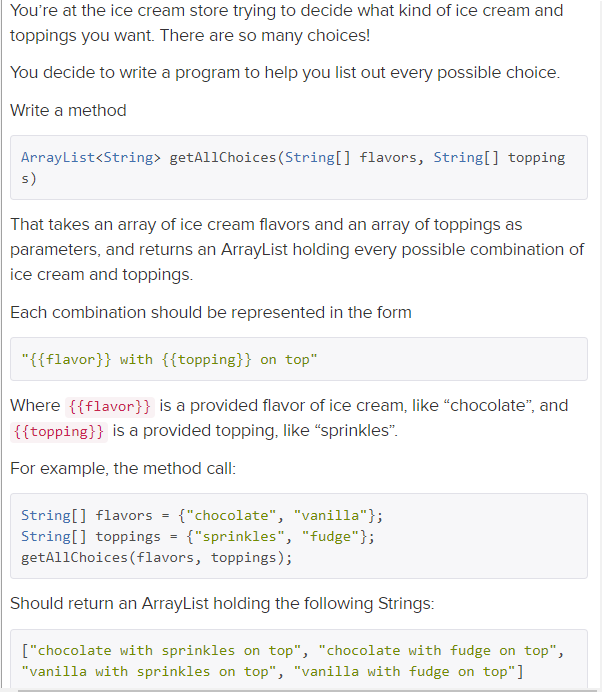 You're at the ice cream store trying to decide what kind of ice cream and
toppings you want. There are so many choices!
You decide to write a program to help you list out every possible choice.
Write a method
ArrayList<String> getAl1Choices (String[] flavors, String[] topping
s)
That takes an array of ice cream flavors and an array of toppings as
parameters, and returns an ArrayList holding every possible combination of
ice cream and toppings.
Each combination should be represented in the form
"{{flavor}} with {{topping}} on top"
Where {{flavor}} is a provided flavor of ice cream, like "chocolate", and
{{topping}} is a provided topping, like "sprinkles".
For example, the method call:
String[] flavors = {"chocolate", "vanilla"};
String[] toppings = {"sprinkles", "fudge"};
getAllChoices (flavors, toppings);
Should return an ArrayList holding the following Strings:
["chocolate with sprinkles on top", "chocolate with fudge on top",
"vanilla with sprinkles on top", "vanilla with fudge on top"]
