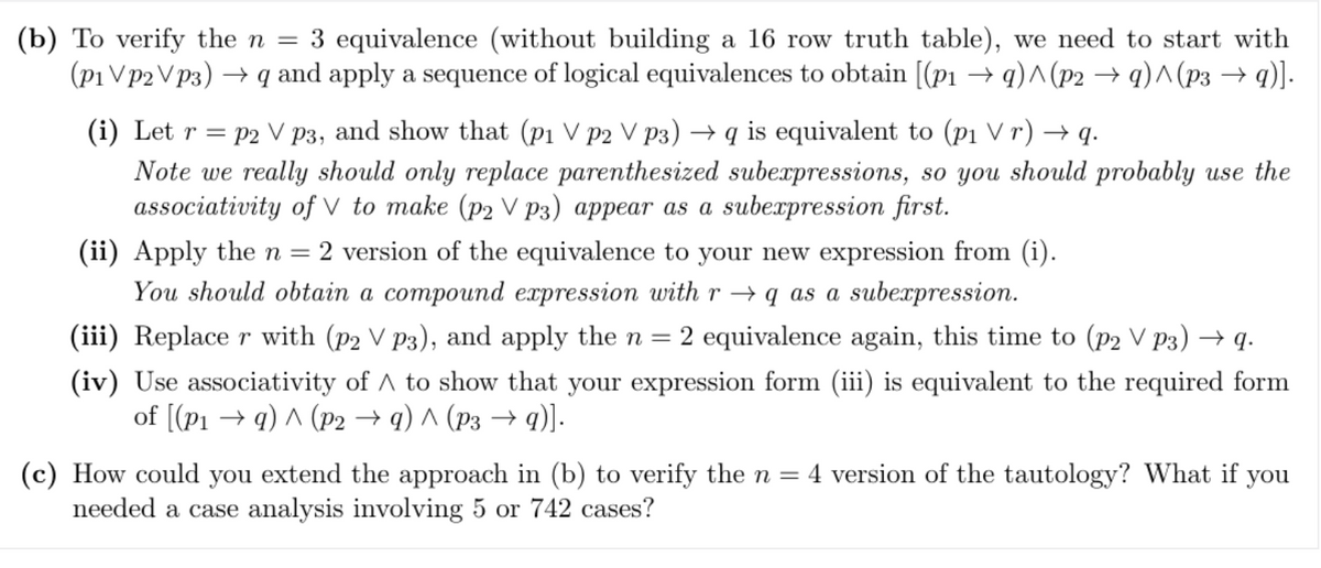 (b) To verify the n = 3 equivalence (without building a 16 row truth table), we need to start with
(p1 Vp2Vp3) →q and apply a sequence of logical equivalences to obtain [(p₁ →q)^(p2 →q)^(p3 →q)].
(i) Let r=p2 V p3, and show that (p₁ V p2 V P3) →q is equivalent to (p₁ Vr) →q.
Note we really should only replace parenthesized subexpressions, so you should probably use the
associativity of V to make (p2 V P3) appear as a subexpression first.
(ii) Apply the n = 2 version of the equivalence to your new expression from (i).
You should obtain a compound expression with r→q as a subexpression.
(iii) Replace r with (p2 V P3), and apply the n = 2 equivalence again, this time to (p2 V P3) →q.
(iv) Use associativity of A to show that your expression form (iii) is equivalent to the required form
of [(P1 →q) ^ (P2 →q) ^ (P3 → q)].
(c) How could you extend the approach in (b) to verify the n = 4 version of the tautology? What if you
needed a case analysis involving 5 or 742 cases?