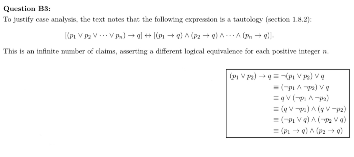 Question B3:
To justify case analysis, the text notes that the following expression is a tautology (section 1.8.2):
[(P1 V P2 V ... V Pn) →q] → [(P₁ →q) ^ (P2 →q) ^ ^ (Pn →q)].
This is an infinite number of claims, asserting a different logical equivalence for each positive integer n.
(P1 V P2)→q¬(P₁ VP2) V q
= (P₁ ^ p2) V q
= q V (P₁ ^ P2)
= (qVp₁) ^ (q V
p2)
= (P₁ Vq) ^ ( P2 V q)
= (P₁ →q) ^ (P2 → q)