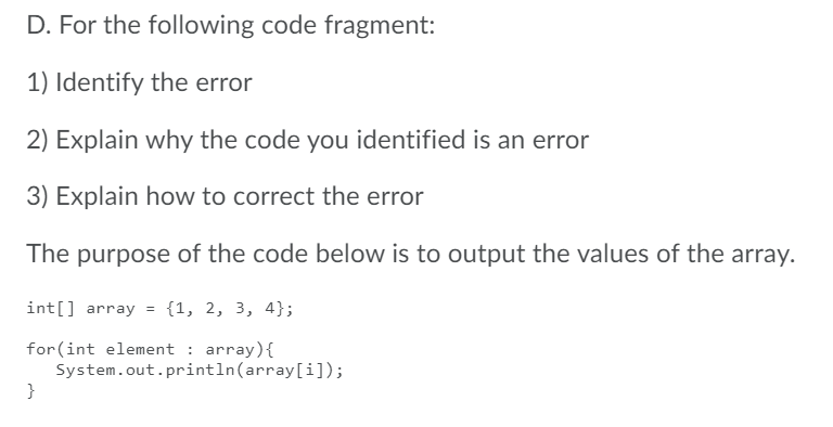 D. For the following code fragment:
1) Identify the error
2) Explain why the code you identified is an error
3) Explain how to correct the error
The purpose of the code below is to output the values of the array.
int[] array = {1, 2, 3, 4};
for (int element : array){
System.out.println(array[i]);
}
