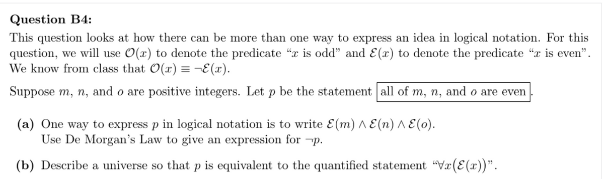 Question B4:
This question looks at how there can be more than one way to express an idea in logical notation. For this
question, we will use O(x) to denote the predicate "x is odd" and E(x) to denote the predicate "x is even".
We know from class that O(x) = ¬E(x).
Suppose m, n, and o are positive integers. Let be the statement all of m, n, and o are even
(a) One way to express p in logical notation is to write E(m) ^ E(n) ^ E(o).
Use De Morgan's Law to give an expression for p.
(b) Describe a universe so that p is equivalent to the quantified statement "Vx(E(x))".