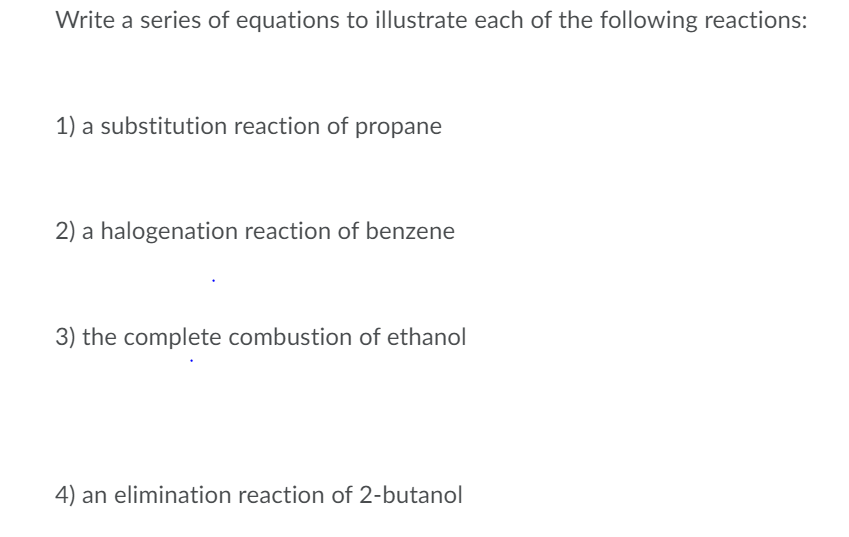 Write a series of equations to illustrate each of the following reactions:
1) a substitution reaction of propane
2) a halogenation reaction of benzene
3) the complete combustion of ethanol
4) an elimination reaction of 2-butanol
