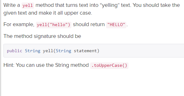 Write a yell method that turns text into "yelling" text. You should take the
given text and make it all upper case.
For example, yell("hello") should return "HELLO".
The method signature should be
public String yell(String statement)
Hint: You can use the String method .toUpperCase()
