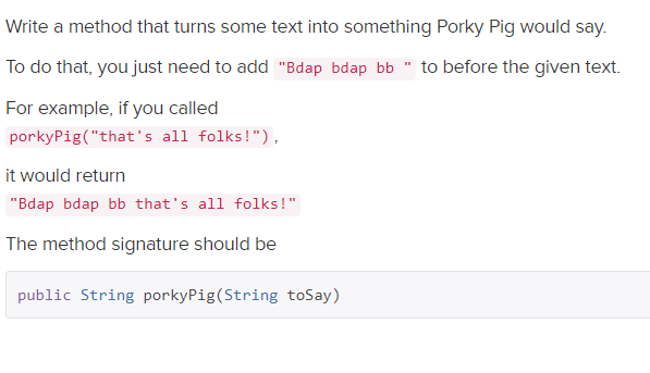 Write a method that turns some text into something Porky Pig would say.
To do that, you just need to add "Bdap bdap bb " to before the given text.
For example, if you called
porkyPig("that's all folks!"),
it would return
"Bdap bdap bb that's all folks!"
The method signature should be
public String porkyPig(String toSay)
