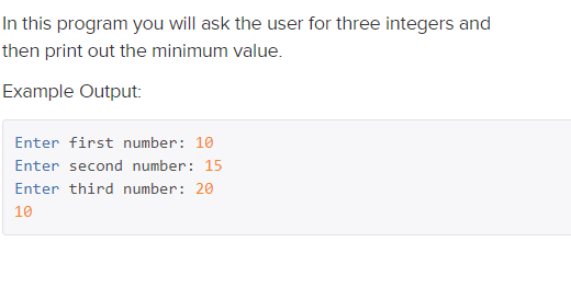 In this program you will ask the user for three integers and
then print out the minimum value.
Example Output:
Enter first number: 10
Enter second number: 15
Enter third number: 20
10
